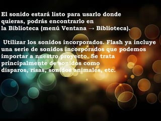 El sonido estará listo para usarlo donde
quieras, podrás encontrarlo en
la Biblioteca (menú Ventana → Biblioteca).

 Utilizar los sonidos incorporados. Flash ya incluye
una serie de sonidos incorporados que podemos
importar a nuestro proyecto. Se trata
principalmente de sonidos como
disparos, risas, sonidos animales, etc.
 