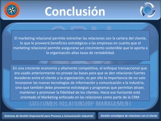 Sistemas de Gestión Empresarial para Procesos y Comunicación Industrial Gestión estratégica de relaciones con el cliente
Conclusión
El marketing relacional permite estrechar las relaciones con la cartera del cliente,
lo que le proveerá beneficios estratégicos a las empresas en cuanto que el
marketing relacional permite asegurarse un crecimiento sostenible que le aporta a
la organización altas tasas de rentabilidad.
En una creciente economía y altamente competitiva, el enfoque transaccional que
era usado anteriormente no provee las bases para que se den relaciones fuertes
duraderas entre el cliente y la organización, es por ello la importancia de no solo
incorporar las nuevas tecnologías de información y comunicación a la industria,
sino que también debe proveerse estrategias y programas que permitan atraer,
mantener y promover la fidelidad de los clientes. Hacia ese horizonte está
orientado el Marketing enfocado en las relaciones como parte de la CRM
 