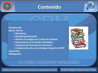 Sistemas de Gestión Empresarial para Procesos y Comunicación Industrial Gestión estratégica de relaciones con el cliente
Introducción
Marco Teórico
Marketing
Marketing Relacional
Gestión Estratégica de Cartera de Clientes
Importancia de la Gestión Estratégica
Programa de dirección de relaciones.
Componentes de una estrategia integral de CRM
Conclusión
Bibliografías
Contenido
 