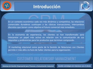 Sistemas de Gestión Empresarial para Procesos y Comunicación Industrial Gestión estratégica de relaciones con el cliente
Introducción
En un contexto económico cada vez más dinámico y competitivo, las relaciones
comerciales duraderas sustituyen a las clásicas transacciones, intercambios
discretos que tienen como objetivo el futuro comercial más inmediato.
En la economía de experiencia, los clientes se han transformado para
interpretar un papel más activo en relación con la comunicación de sus
requisitos y preferencias para los productos que terminan comprando.
El marketing relacional como parte de la Gestión de Relaciones con Clientes
permite ir más allá a la hora de hallar clientes para la organización.
 