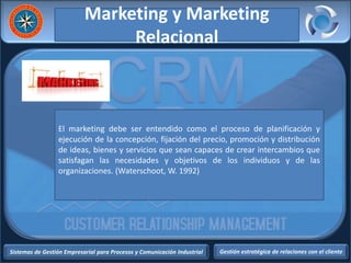 Sistemas de Gestión Empresarial para Procesos y Comunicación Industrial Gestión estratégica de relaciones con el cliente
Marketing y Marketing
Relacional
El marketing debe ser entendido como el proceso de planificación y
ejecución de la concepción, fijación del precio, promoción y distribución
de ideas, bienes y servicios que sean capaces de crear intercambios que
satisfagan las necesidades y objetivos de los individuos y de las
organizaciones. (Waterschoot, W. 1992)
 