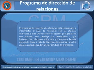 Sistemas de Gestión Empresarial para Procesos y Comunicación Industrial Gestión estratégica de relaciones con el cliente
Programa de dirección de
relaciones
El programa de dirección de relaciones está encaminado a
incrementar el nivel de relaciones con los clientes,
dedicando a cada uno la atención necesaria para proveerle
una atención que satisfaga sus necesidades y que
fortalezca las relaciones entre este y la empresa. Resulta
apropiado llevar a cabo la dirección de relaciones con los
clientes que más pueden afectar al futuro de la empresa.
 