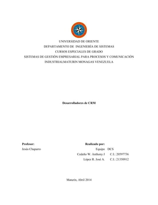 UNIVERSIDAD DE ORIENTE
DEPARTAMENTO DE INGENIERÍA DE SISTEMAS
CURSOS ESPECIALES DE GRADO
SISTEMAS DE GESTIÓN EMPRESARIAL PARA PROCESOS Y COMUNICACIÓN
INDUSTRIALMATURIN MONAGAS VENEZUELA
Desarrolladores de CRM
Profesor:
Jesús Chaparro
Realizado por:
Equipo DCS
Cedeño W. Anthony J C.I.: 20597736
López R. José A. C.I.: 21350912
Maturín, Abril 2014
 