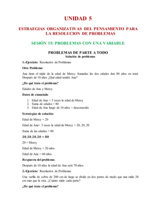 UNIDAD 5
ESTRAEGIAS ORGANIZATIVAS DEL PENSAMIENTO PARA
LA RESOLUCION DE PROBLEMAS
SESIÒN 15: PROBLEMAS CON UNA VARIABLE
PROBLEMAS DE PARTE A TODO
Solución de problemas
1.-Ejercicio: Resolución de Problemas
Otro Problema:
Ana tiene el triple de la edad de Mercy. Sumadas las dos edades dan 80 años en total.
Después de 10 años ¿Qué edad tendrá Ana?
¿De qué trata el problema?
Edades de Ana y Mercy
Datos de enunciado
1. Edad de Ana = 3 veces la edad de Mercy
2. Suma de edades = 80
3. Edad de Ana luego de 10 años = desconocido
Estrategias de solución:
Edad de Mercy = 20
Edad de Ana= 3 veces la edad de Mercy = 20, 20, 20
Suma de las edades = 80
𝟐𝟎, 𝟐𝟎, 𝟐𝟎, 𝟐𝟎 = 𝟖𝟎
20 = Mercy
Edad de Mercy = 20 años
Edad de Ana = 60 años
Respuesta del problema:
Después de 10 años la edad de Ana será 70 años.
2.-Ejercicio: Resolución de Problemas
Una varilla de cobre de 200 cm de largo se divide en dos partes de modo que una mide 20
cm más que la otra. ¿Cuánto mide cada parte?
¿De qué trata el problema?
 