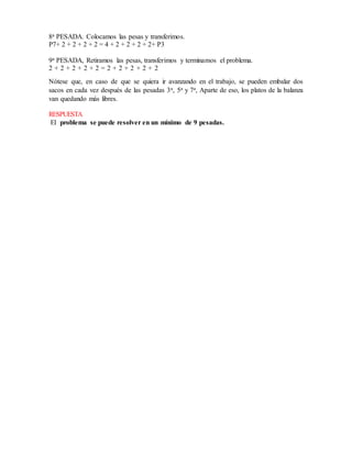 8a PESADA. Colocamos las pesas y transferimos.
P7+ 2 + 2 + 2 + 2 = 4 + 2 + 2 + 2 + 2+ P3
9a PESADA, Retiramos las pesas, transferimos y terminamos el problema.
2 + 2 + 2 + 2 + 2 = 2 + 2 + 2 + 2 + 2
Nótese que, en caso de que se quiera ir avanzando en el trabajo, se pueden embalar dos
sacos en cada vez después de las pesadas 3a, 5a y 7a, Aparte de eso, los platos de la balanza
van quedando más libres.
RESPUESTA
El problema se puede resolver en un mínimo de 9 pesadas.
 