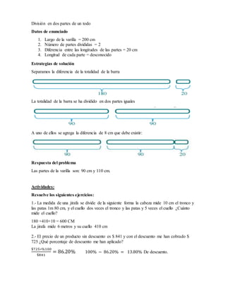 División en dos partes de un todo
Datos de enunciado
1. Largo de la varilla = 200 cm
2. Número de partes divididas = 2
3. Diferencia entre las longitudes de las partes = 20 cm
4. Longitud de cada parte = desconocido
Estrategias de solución
Separamos la diferencia de la totalidad de la barra
La totalidad de la barra se ha dividido en dos partes iguales
A uno de ellos se agrega la diferencia de 8 cm que debe existir:
Respuesta del problema
Las partes de la varilla son: 90 cm y 110 cm.
Actividades:
Resuelve los siguientes ejercicios:
1.- La medida de una jirafa se divide de la siguiente forma la cabeza mide 10 cm el tronco y
las patas 1m 80 cm, y el cuello dos veces el tronco y las patas y 5 veces el cuello ¿Cuánto
mide el cuello?
180 +410+10 = 600 CM
La jirafa mide 6 metros y su cuello 410 cm
2.- El precio de un producto sin descuento es $ 841 y con el descuento me han cobrado $
725 ¿Qué porcentaje de descuento me han aplicado?
$725∗%100
$841
= 86.20% 100% − 86.20% = 13.80% De descuento.
 
