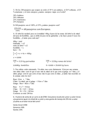 3.- De los 240 pasajeros que ocupan un avión el 30 % son asiáticos, el 20 % africano, el 25
% americano y el resto europeos ¿cuantos europeos viajan en el avión?
30% Asiáticos
20% Africanos
25% Americanos
25% Europeos
Si 240 pasajeros son el 100%, el 25% ¿cuántos pasajeros será?
25%∗240
100%
= 60 𝑝𝑎𝑠𝑎𝑗𝑒𝑟𝑜𝑠 𝑠𝑜𝑛 𝐸𝑢𝑟𝑜𝑝𝑒𝑜𝑠.
4.- El árbol de navidad pesa en si totalidad 40kg el peso de las ramas del árbol es la mitad
del peso de bombillos, que es doble de peso de las guirnaldas y las luces pesan 4 veces los
bombillos. ¿Cuánto pesa cada uno?
40kg = total
Guirnalda = x/2
rama de árbol = x/2
bombillos = x
luces = 4x
𝑥
2
+
𝑥
2
+ 𝑥 + 4𝑥 = 40𝑘𝑔
𝑥 = 6.666
6.666
2
= 3.33 𝑘𝑔 𝑔𝑢𝑖𝑟𝑛𝑎𝑙𝑑𝑎𝑠
6.666
2
= 3.33𝑘𝑔 𝑟𝑎𝑚𝑎𝑠 𝑑𝑒𝑙 á𝑟𝑏𝑜𝑙
6.666 𝑘𝑔 𝑏𝑜𝑚𝑏𝑖𝑙𝑙𝑜𝑠 4 ∗ 6.666 = 26.664 𝑘𝑔 𝑙𝑢𝑐𝑒𝑠.
5.-Tres atletas están entrenando. Un atleta ruso corre diariamente 8 km por una semana,
otro atleta chino corre lo que el ruso más la mitad de lo que corre el griego en 7 días, y el
atleta griego corre lo que corre el ruso más lo que corre el chino. ¿Cuánto han recorrido en
la semana entre los tres?
Ruso: 8 km x 7 días
Chino: La mitad que el gringo + 8 km x 7 días
Gringo: 8km + 4km x 7 días
Ruso 8 x 7 = 56 km
Chino 56 + G/2 = 84 km
Gringo 56 + Ch = 140 km
Corrieron en total 280 km
6.- El precio de venta de un carro es de $700. Este precio resulta de sumar su valor inicial,
una ganancia igual a la mitad de su valor y unos gastos de manejo de 25% de su valor
¿Cuánto es el valor inicial del carro?
Venta Inicial: $700
Ganancia: 50%
Gastos: 25%
 