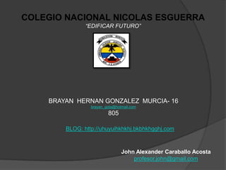 COLEGIO NACIONAL NICOLAS ESGUERRA
               “EDIFICAR FUTURO”




    BRAYAN HERNAN GONZALEZ MURCIA- 16
                 brayan_gota@hotmail.com
                         805

        BLOG: http://uhuyuihkhkhj.bkbhkhgghj.com



                                John Alexander Caraballo Acosta
                                    profesor.john@gmail.com
 