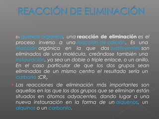    En química orgánica, una reacción de eliminación es el
    proceso inverso a una reacción de adición. Es una 
    reacción orgánica en la que dos sustituyentes son
    eliminados de una molécula, creándose también una 
    instauración, ya sea un doble o triple enlace, o un anillo.
    En el caso particular de que los dos grupos sean
    eliminados de un mismo centro el resultado sería un 
    carbono :CR2.1
   Las reacciones de eliminación más importantes son
    aquellas en las que los dos grupos que se eliminan están
    situados en átomos adyacentes, dando lugar a una
    nueva instauración en la forma de un alquenos, un 
    alquinos o un carbonilo.
 