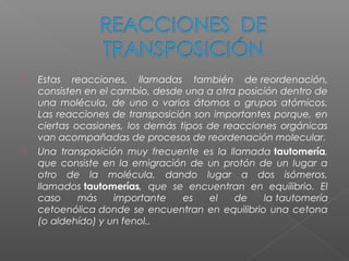    Estas reacciones, llamadas también de reordenación,
    consisten en el cambio, desde una a otra posición dentro de
    una molécula, de uno o varios átomos o grupos atómicos.
    Las reacciones de transposición son importantes porque, en
    ciertas ocasiones, los demás tipos de reacciones orgánicas
    van acompañadas de procesos de reordenación molecular.
   Una transposición muy frecuente es la llamada tautomería,
    que consiste en la emigración de un protón de un lugar a
    otro de la molécula, dando lugar a dos isómeros,
    llamados tautomerías, que se encuentran en equilibrio. El
    caso     más    importante    es   el   de    la tautomería
    cetoenólica donde se encuentran en equilibrio una cetona
    (o aldehído) y un fenol..
 