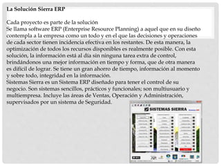 La Solución Sierra ERP
Cada proyecto es parte de la solución
Se llama software ERP (Enterprise Resource Planning) a aquel que en su diseño
contempla a la empresa como un todo y en el que las decisiones y operaciones
de cada sector tienen incidencia efectiva en los restantes. De esta manera, la
optimización de todos los recursos disponibles es realmente posible. Con esta
solución, la información está al día sin ninguna tarea extra de control,
brindándonos una mejor información en tiempo y forma, que de otra manera
es difícil de lograr. Se tiene un gran ahorro de tiempo, información al momento
y sobre todo, integridad en la información.
Sistemas Sierra es un Sistema ERP diseñado para tener el control de su
negocio. Son sistemas sencillos, prácticos y funcionales; son multiusuario y
multiempresa. Incluye las áreas de Ventas, Operación y Administración,
supervisados por un sistema de Seguridad.
 
