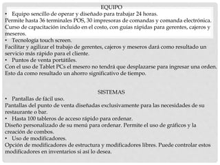 EQUIPO
• Equipo sencillo de operar y diseñado para trabajar 24 horas.
Permite hasta 36 terminales POS, 30 impresoras de comandas y comanda electrónica.
Curso de capacitación incluido en el costo, con guías rápidas para gerentes, cajeros y
meseros.
• Tecnología touch screen.
Facilitar y agilizar el trabajo de gerentes, cajeros y meseros dará como resultado un
servicio más rápido para el cliente.
• Puntos de venta portátiles.
Con el uso de Tablet PCs el mesero no tendrá que desplazarse para ingresar una orden.
Esto da como resultado un ahorro significativo de tiempo.
SISTEMAS
• Pantallas de fácil uso.
Pantallas del punto de venta diseñadas exclusivamente para las necesidades de su
restaurante o bar.
• Hasta 100 tableros de acceso rápido para ordenar.
Diseño personalizado de su menú para ordenar. Permite el uso de gráficos y la
creación de combos.
• Uso de modificadores.
Opción de modificadores de estructura y modificadores libres. Puede controlar estos
modificadores en inventarios si así lo desea.
 