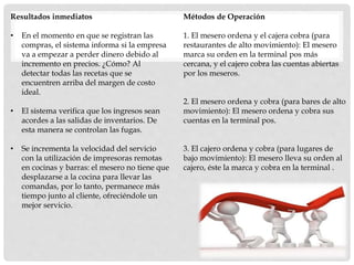Resultados inmediatos
• En el momento en que se registran las
compras, el sistema informa si la empresa
va a empezar a perder dinero debido al
incremento en precios. ¿Cómo? Al
detectar todas las recetas que se
encuentren arriba del margen de costo
ideal.
• El sistema verifica que los ingresos sean
acordes a las salidas de inventarios. De
esta manera se controlan las fugas.
• Se incrementa la velocidad del servicio
con la utilización de impresoras remotas
en cocinas y barras: el mesero no tiene que
desplazarse a la cocina para llevar las
comandas, por lo tanto, permanece más
tiempo junto al cliente, ofreciéndole un
mejor servicio.
Métodos de Operación
1. El mesero ordena y el cajera cobra (para
restaurantes de alto movimiento): El mesero
marca su orden en la terminal pos más
cercana, y el cajero cobra las cuentas abiertas
por los meseros.
2. El mesero ordena y cobra (para bares de alto
movimiento): El mesero ordena y cobra sus
cuentas en la terminal pos.
3. El cajero ordena y cobra (para lugares de
bajo movimiento): El mesero lleva su orden al
cajero, éste la marca y cobra en la terminal .
 
