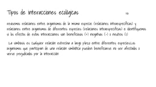 Tipos de interacciones ecológicas 19
revisemos relaciones entre organismos de la misma especie (relaciones intraespecíficas) y
relaciones entre organismos de diferentes especies (relaciones intraespecificas) e identifiquemos
si los efectos de estas interacciones son beneficiosos (+) negativos (-) o neutros (0)
La simbiosis es cualquier relación estrecha a largo plazo entre diferentes especies.Los
organismos que participan de una relación simbiótica pueden beneficiarse no ser afectados o
verse perjudicados por la interacción
 