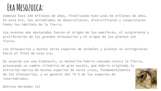 EraMesozoica:
Comenzó hace 248 millones de años, finalizando hace unos 65 millones de años.
En esta era, los vertebrados se desarrollaron, diversificaron y conquistaron
todos los hábitats de la Tierra.
Los eventos más destacados fueron el origen de los mamíferos, el surgimiento y
proliferación de los grandes dinosaurios y el origen de las plantas con
flores.
Los dinosaurios y muchas otras especies de animales y plantas se extinguieron
hacia el final de esta era.
De acuerdo con una hipótesis, un meteorito habría chocado contra la Tierra,
provocando un cambio climático de gran escala, que habría originado la
extinción masiva de muchas especies de seres vivos, fundamentalmente
de los dinosaurios, y en general del 75 % de las especies de
invertebrados.
Denisse Bermúdez (5)
 