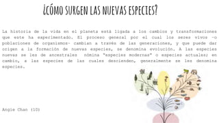 ¿cómosurgenlasnuevasespecies?
La historia de la vida en el planeta está ligada a los cambios y transformaciones
que este ha experimentado. El proceso general por el cual los seres vivos –o
poblaciones de organismos– cambian a través de las generaciones, y que puede dar
origen a la formación de nuevas especies, se denomina evolución. A las especies
nuevas se les de ancestrales nómina “especies modernas” o especies actuales; en
cambio, a las especies de las cuales descienden, generalmente se les denomina
especies.
Angie Chan (10)
 