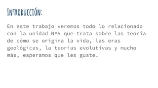 Introducción:
En este trabajo veremos todo lo relacionado
con la unidad Nº5 que trata sobre las teoría
de cómo se origina la vida, las eras
geológicas, la teorías evolutivas y mucho
más, esperamos que les guste.
 