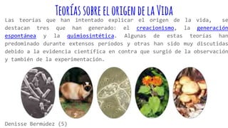 TeoríassobreelorigendelaVida
Las teorías que han intentado explicar el origen de la vida, se
destacan tres que han generado: el creacionismo, la generación
espontánea y la quimiosintética. Algunas de estas teorías han
predominado durante extensos períodos y otras han sido muy discutidas
debido a la evidencia científica en contra que surgió de la observación
y también de la experimentación.
Denisse Bermúdez (5)
 