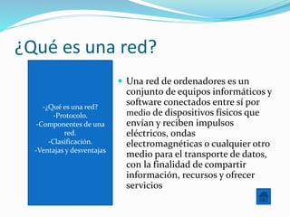 -¿Qué es una red?
-Protocolo.
-Componentes de una
red.
-Clasificación.
-Ventajas y desventajas
¿Qué es una red?
 Una red de ordenadores es un
conjunto de equipos informáticos y
software conectados entre sí por
medio de dispositivos físicos que
envían y reciben impulsos
eléctricos, ondas
electromagnéticas o cualquier otro
medio para el transporte de datos,
con la finalidad de compartir
información, recursos y ofrecer
servicios
 