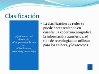 -¿Qué es una red?
-Protocolo.
-Componentes de una
red.
-Clasificación.
-Ventajas y desventajas
Clasificación
 La clasificación de redes se
puede hacer teniendo en
cuenta: La cobertura geográfica,
la información transferida, el
tipo de tecnología que utilizan
para los enlaces, y los accesos.
 