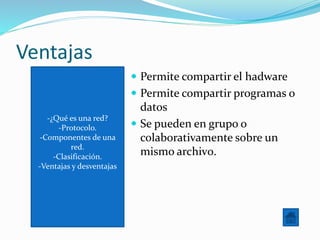 -¿Qué es una red?
-Protocolo.
-Componentes de una
red.
-Clasificación.
-Ventajas y desventajas
Ventajas
 Permite compartir el hadware
 Permite compartir programas o
datos
 Se pueden en grupo o
colaborativamente sobre un
mismo archiv0.
 