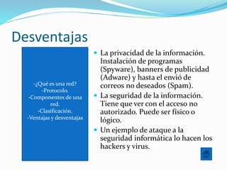 -¿Qué es una red?
-Protocolo.
-Componentes de una
red.
-Clasificación.
-Ventajas y desventajas
Desventajas
 La privacidad de la información.
Instalación de programas
(Spyware), banners de publicidad
(Adware) y hasta el envió de
correos no deseados (Spam).
 La seguridad de la información.
Tiene que ver con el acceso no
autorizado. Puede ser físico o
lógico.
 Un ejemplo de ataque a la
seguridad informática lo hacen los
hackers y virus.
 