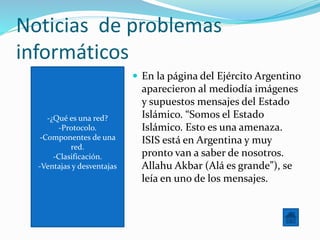 -¿Qué es una red?
-Protocolo.
-Componentes de una
red.
-Clasificación.
-Ventajas y desventajas
Noticias de problemas
informáticos
 En la página del Ejército Argentino
aparecieron al mediodía imágenes
y supuestos mensajes del Estado
Islámico. “Somos el Estado
Islámico. Esto es una amenaza.
ISIS está en Argentina y muy
pronto van a saber de nosotros.
Allahu Akbar (Alá es grande”), se
leía en uno de los mensajes.
 