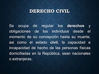DERECHO CIVIL
Se ocupa de regular los derechos y
obligaciones de los individuos desde el
momento de su concepción hasta su muerte,
asi como el estado civil, la capacidad e
incapacidad de hecho de las personas físicas
domiciliadas en la República, sean nacionales
o extranjeras.
 