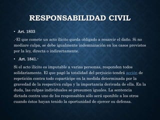 RESPONSABILIDAD CIVIL
• Art. 1833
.-El que comete un acto ilícito queda obligado a resarcir el daño. Si no
mediare culpa, se debe igualmente indemnización en los casos previstos
por la ley, directa o indirectamente.
• Art. 1841.-
Si el acto ilícito es imputable a varias personas, responden todos
solidariamente. El que pagó la totalidad del perjuicio tendrá acción de
repetición contra todo copartícipe en la medida determinada por la
gravedad de la respectiva culpa y la importancia derivada de ella. En la
duda, las culpas individuales se presumen iguales. La sentencia
dictada contra uno de los responsables sólo será oponible a los otros
cuando éstos hayan tenido la oportunidad de ejercer su defensa.
 