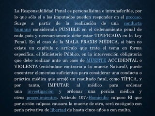 La Responsabilidad Penal es personalísima e intransferible, por
lo que sólo el o los imputados pueden responder en el proceso.
Surge a partir de la realización de una conducta
humana considerada PUNIBLE en el ordenamiento penal de
cada país y necesariamente debe estar TIPIFICADA en la Ley
Penal. En el caso de la MALA PRAXIS MÉDICA, si bien no
existe un capítulo o artículo que trate el tema en forma
específica, el Ministerio Público, en la intervención obligatoria
que debe realizar ante un caso de MUERTE ACCIDENTAL o
VIOLENTA (entiéndase contraria a la muerte Natural), puede
encontrar elementos suficientes para considerar una conducta o
práctica médica que arrojó un resultado fatal, como TÍPICA, y
por tanto, IMPUTAR al médico para ordenar
una investigación y ordenar una pericia médica y
otros procedimientos. Artículo 107.-Homicidio culposo El que
por acción culposa causara la muerte de otro, será castigado con
pena privativa de libertad de hasta cinco años o con multa.
 
