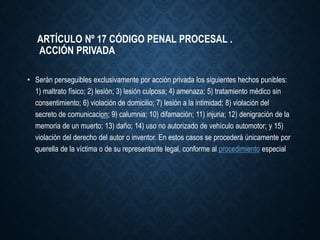 ARTÍCULO Nº 17 CÓDIGO PENAL PROCESAL .
ACCIÓN PRIVADA
• Serán perseguibles exclusivamente por acción privada los siguientes hechos punibles:
1) maltrato físico; 2) lesión; 3) lesión culposa; 4) amenaza; 5) tratamiento médico sin
consentimiento; 6) violación de domicilio; 7) lesión a la intimidad; 8) violación del
secreto de comunicacion; 9) calumnia; 10) difamación; 11) injuria; 12) denigración de la
memoria de un muerto; 13) daño; 14) uso no autorizado de vehículo automotor; y 15)
violación del derecho del autor o inventor. En estos casos se procederá únicamente por
querella de la víctima o de su representante legal, conforme al procedimiento especial
 