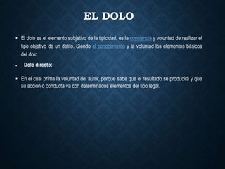 EL DOLO
• El dolo es el elemento subjetivo de la tipicidad, es la conciencia y voluntad de realizar el
tipo objetivo de un delito. Siendo el conocimiento y la voluntad los elementos básicos
del dolo
 Dolo directo:
• En el cual prima la voluntad del autor, porque sabe que el resultado se producirá y que
su acción o conducta va con determinados elementos del tipo legal.
 