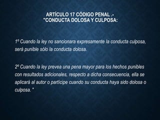 1º Cuando la ley no sancionara expresamente la conducta culposa,
será punible sólo la conducta dolosa.
2º Cuando la ley prevea una pena mayor para los hechos punibles
con resultados adicionales, respecto a dicha consecuencia, ella se
aplicará al autor o partícipe cuando su conducta haya sido dolosa o
culposa. "
ARTÍCULO 17 CÓDIGO PENAL .-
"CONDUCTA DOLOSA Y CULPOSA:
 