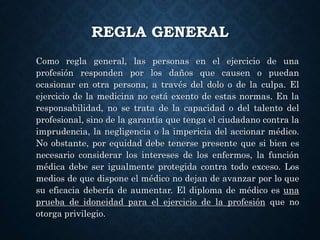 Como regla general, las personas en el ejercicio de una
profesión responden por los daños que causen o puedan
ocasionar en otra persona, a través del dolo o de la culpa. El
ejercicio de la medicina no está exento de estas normas. En la
responsabilidad, no se trata de la capacidad o del talento del
profesional, sino de la garantía que tenga el ciudadano contra la
imprudencia, la negligencia o la impericia del accionar médico.
No obstante, por equidad debe tenerse presente que si bien es
necesario considerar los intereses de los enfermos, la función
médica debe ser igualmente protegida contra todo exceso. Los
medios de que dispone el médico no dejan de avanzar por lo que
su eficacia debería de aumentar. El diploma de médico es una
prueba de idoneidad para el ejercicio de la profesión que no
otorga privilegio.
REGLA GENERAL
 