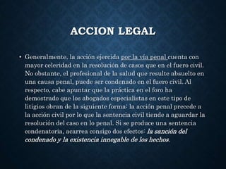 ACCION LEGAL
• Generalmente, la acción ejercida por la vía penal cuenta con
mayor celeridad en la resolución de casos que en el fuero civil.
No obstante, el profesional de la salud que resulte absuelto en
una causa penal, puede ser condenado en el fuero civil. Al
respecto, cabe apuntar que la práctica en el foro ha
demostrado que los abogados especialistas en este tipo de
litigios obran de la siguiente forma: la acción penal precede a
la acción civil por lo que la sentencia civil tiende a aguardar la
resolución del caso en lo penal. Si se produce una sentencia
condenatoria, acarrea consigo dos efectos: la sanción del
condenado y la existencia innegable de los hechos.
 