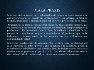MALA PRAXIS
Imprudencia: es una acción conductual positiva, que se da en los casos en
que el profesional se excede en la prestación y ello acarrea la falta de
cautela, precaución y discernimiento por parte del profesional de la salud.
Negligencia: se trata de una actitud negativa, una conducta omisiva, que
va contraria a las normas que imponen determinado comportamiento al
profesional . Es entendida como la falta de cuidado y abandono de las
pautas de tratamiento, asepsia y seguimiento del paciente, que están
indicadas y forman parte de los estudios en las profesiones que
comprenden la salud.
Impericia: insuficiencia de conocimientos técnicos para la atención del
caso. Proviene del latín “peritia”, que se refiere a la sabiduría, práctica,
experiencia y habilidad en una ciencia o arte. Se refiere además a la falta de
destreza que se presume y por lo tanto consideran adquiridos con la
obtención del título profesional y el ejercicio mismo de la profesión.
 