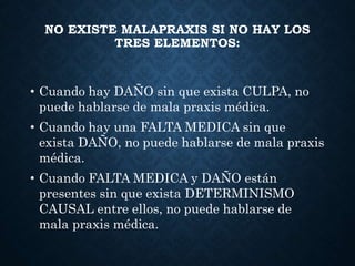 NO EXISTE MALAPRAXIS SI NO HAY LOS
TRES ELEMENTOS:
• Cuando hay DAÑO sin que exista CULPA, no
puede hablarse de mala praxis médica.
• Cuando hay una FALTA MEDICA sin que
exista DAÑO, no puede hablarse de mala praxis
médica.
• Cuando FALTA MEDICA y DAÑO están
presentes sin que exista DETERMINISMO
CAUSAL entre ellos, no puede hablarse de
mala praxis médica.
 