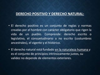 DERECHO POSITIVO Y DERECHO NATURAL:
• El derecho positivo es un conjunto de reglas y normas
creadas por el hombre con carácter obligatorio que rigen la
vida de un pueblo. Comprende: derecho escrito o
legislativo, el consuetudinario o no escrito (costumbres
ancestrales), el vigente y el histórico.
• El derecho natural está fundado en la naturaleza humana y
es el conjunto de principios intrínsicamente justos, su
validez no depende de elementos exteriores.
 
