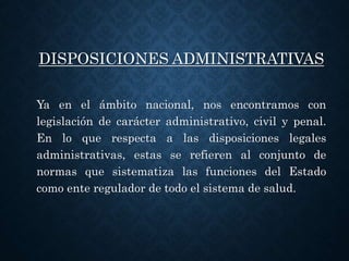 DISPOSICIONES ADMINISTRATIVAS
Ya en el ámbito nacional, nos encontramos con
legislación de carácter administrativo, civil y penal.
En lo que respecta a las disposiciones legales
administrativas, estas se refieren al conjunto de
normas que sistematiza las funciones del Estado
como ente regulador de todo el sistema de salud.
 