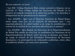 En ese contexto, se tiene:
• Ley 836 - Código Sanitario Este cuerpo normativo dispone, en su
Artículo 1°: “Este Código regula las funciones del Estado en lo
relativo al cuidado integral de la salud del pueblo y los derechos y
obligaciones de las personas en la materia”.
• Ley 1032/96 – Que crea el Sistema Nacional de Salud Entre
otras cosas, esta Ley, en su Artículo 33 determina que: “…La
superintendencia de salud tendrá a su cargo la acreditación y el
control de la calidad de los servicios ofrecidos por el sistema”.
• Ley 2319/06 – Que Regula las funciones de la Superintendencia
de Salud Por medio de esta Ley, se establecen las funciones de la
Superintendencia de Salud, entre las que se destaca, que tiene a
su cargo el control de las Entidades Prestadoras de Servicios
Sanitarios y la prerrogativa de ordenarles auditorías, entre ellas
la auditoría médica, así como otros procesos.
 