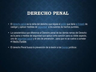 DERECHO PENAL
• El derecho penal es la rama del derecho que regula el poder que tiene el Estado de
castigar y aplicar medidas de seguridad a los autores de hechos punibles.
• La característica que diferencia al Derecho penal de las demás ramas del Derecho
es la pena o medida de seguridad que aplica como sanción para su doble aspecto,
uno de seguridad social y el otro de prevención , para que no se vuelva a cometer
el Hecho Punible.
• El derecho Penal busca la prevención de la lesión a los bienes jurídicos.
 