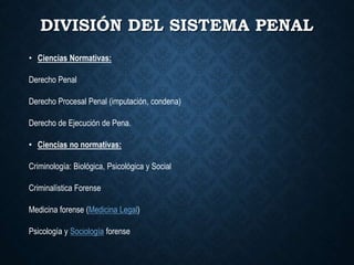 DIVISIÓN DEL SISTEMA PENAL
• Ciencias Normativas:
Derecho Penal
Derecho Procesal Penal (imputación, condena)
Derecho de Ejecución de Pena.
• Ciencias no normativas:
Criminología: Biológica, Psicológica y Social
Criminalística Forense
Medicina forense (Medicina Legal)
Psicología y Sociología forense
 