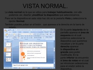 VISTA NORMAL.
La vista normal es la que se utiliza para trabajar habitualmente, con ella
    podemos ver, diseñar ymodificar la diapositiva que seleccionamos.
Para ver la diapositiva en esta vista haz clic en la pestaña Vista y selecciona la
    opción Normal.
También puedes pulsar en el botón que aparece a la derecha en la barra de
    estado.
                                                         En la parte izquierda de la
                                                         pantalla aparece el área de
                                                         esquema en el cual
                                                         podemos seleccionar la
                                                         diapositiva que queremos
                                                         visualizar y en la parte
                                                         derecha aparece
                                                         la diapositiva en
                                                         grande para poder
                                                         modificarla. En la
                                                         parte inferior se encuentra
                                                         el área de notas en el cual
                                                         se introducen aclaraciones
                                                         para el orador sobre la
                                                         diapositiva.
 
