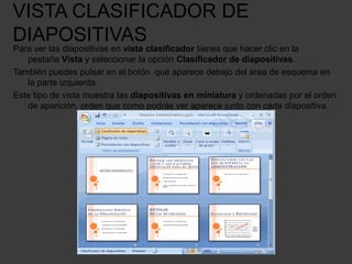 VISTA CLASIFICADOR DE
DIAPOSITIVAS
Para ver las diapositivas en vista clasificador tienes que hacer clic en la
   pestaña Vista y seleccionar la opción Clasificador de diapositivas.
También puedes pulsar en el botón que aparece debajo del área de esquema en
   la parte izquierda.
Este tipo de vista muestra las diapositivas en miniatura y ordenadas por el orden
   de aparición, orden que como podrás ver aparece junto con cada diapositiva.
 