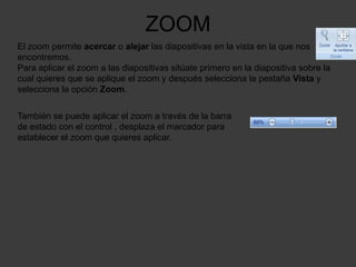 ZOOM
El zoom permite acercar o alejar las diapositivas en la vista en la que nos
encontremos.
Para aplicar el zoom a las diapositivas sitúate primero en la diapositiva sobre la
cual quieres que se aplique el zoom y después selecciona la pestaña Vista y
selecciona la opción Zoom.


También se puede aplicar el zoom a través de la barra
de estado con el control , desplaza el marcador para
establecer el zoom que quieres aplicar.
 