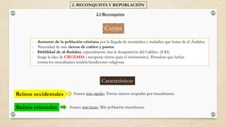 Causas
- Aumento de la población cristiana por la llegada de mozárabes y muladíes que huían de al-Ándalus.
- Necesidad de más tierras de cultivo y pastos.
- Debilidad de al-Ándalus, especialmente tras la desaparición del Califato. (S.XI)
- Surge la idea de CRUZADA ( recuperar tierras para el cristianismo). Pensaban que luchar
contra los musulmanes tendría bendiciones religiosas.
2. RECONQUISTA Y REPOBLACIÓN
2.1 Reconquista
Avance más rápido. Tierras menos ocupadas por musulmanes.
Avance más lento. Más población musulmana.
Características
Reinos occidentales
Reinos orientales
 