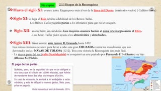 2.1.1 Etapas de la Reconquista
Hasta el siglo XI: avance lento. Llegan poco más al sur de la línea del Duero. (territorios vacíos) ( Califato fuerte)
Siglo XI: se llega al Tajo debido a debilidad de los Reinos Taifas.
- Los Reinos Taifas pagarán parias a los cristianos para que no les ataquen.
 Siglo XII: avance lento en occidente. Los mayores avances fueron el zona oriental pasando el Ebro.
-Los Reino Taifas piden ayuda a los almorávides y almohades..
Siglo XIII: Gran avance: sólo resiste R. Granada hasta 1492
Los reinos cristianos se unen para llevar a cabo una gran CRUZADA contra los musulmanes que son
derrotados en las NAVAS DE TOLOSA (1212). Tras esta victoria la Reconquista será más fácil.
- La mayor parte del sur (valle Guadalquivir) se conquistó en este periodo por Fernando III el Santo y su hijo
Alfonso X el Sabio.
No copiar
 