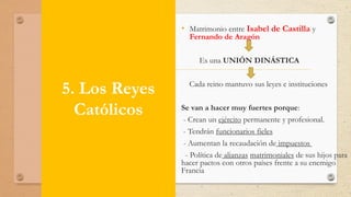 5. Los Reyes
Católicos
• Matrimonio entre Isabel de Castilla y
Fernando de Aragón
Es una UNIÓN DINÁSTICA
Cada reino mantuvo sus leyes e instituciones
Se van a hacer muy fuertes porque:
- Crean un ejército permanente y profesional.
- Tendrán funcionarios fieles
- Aumentan la recaudación de impuestos
- Política de alianzas matrimoniales de sus hijos para
hacer pactos con otros países frente a su enemigo
Francia
 