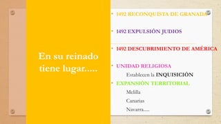 En su reinado
tiene lugar.....
• 1492 RECONQUISTA DE GRANADA
• 1492 EXPULSIÓN JUDIOS
• 1492 DESCUBRIMIENTO DE AMÉRICA
• UNIDAD RELIGIOSA
Establecen la INQUISICIÓN
• EXPANSIÓN TERRITORIAL
Melilla
Canarias
Navarra.....
 