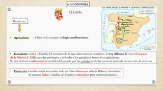 6. ECONOMÍA
Basada en:
• Agricultura
• Ganadería: ovina. ( Castilla) El comercio de la lana daba muchos beneficios. El rey Alfonso X creó el Concejo
de la Mesta( S. XIII) para dar privilegios y defender a los ganaderos frente a los agricultores.
Se practicaba la trashumancia: traslado del ganado por las cañadas desde las zonas de pasto de verano a las de invierno.
• Comercio: Castilla vendía lana sobre todo en Países Bajos que salía de Bilbao y Santander.
Se crearon ferias ( Medina del Campo)y mercados para vender productos.
Olivo, vid y cereales (trilogía mediterránea)
5.1 Castilla
 